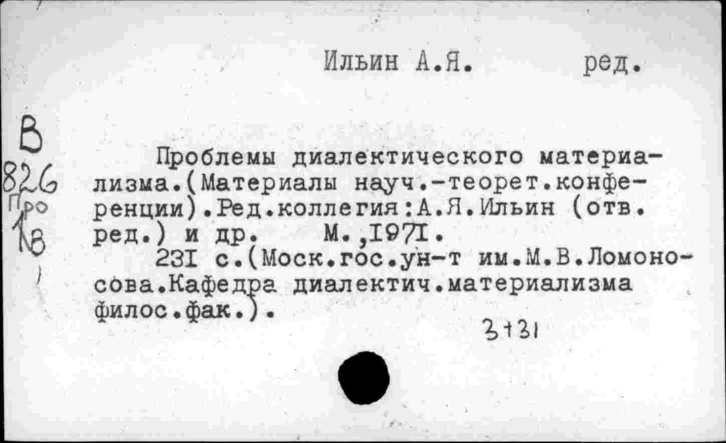 ﻿Ильин А.Я. ред.
Проблемы диалектического материализма .(Материалы науч.-теорет.конференции) .Ред.коллегия:А.Я.Ильин (отв. ред. ) и др. М. ,1©71.
231 с.(Моск.гос.ун-т им.М.В.Ломоносова.Кафедра диалектич.материализма филос.фак.).